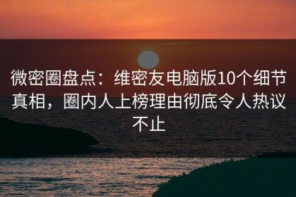 微密圈盘点：维密友电脑版10个细节真相，圈内人上榜理由彻底令人热议不止