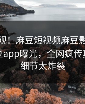 探秘围观！麻豆短视频麻豆影业传媒在线麻豆app曝光，全网疯传真相曝光细节太炸裂