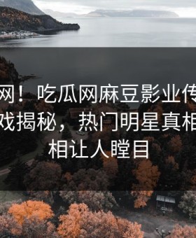 震惊全网！吃瓜网麻豆影业传媒在线麻豆游戏揭秘，热门明星真相让人真相让人瞠目