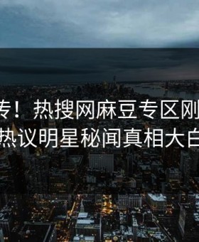 全网疯传！热搜网麻豆专区刚刚更新，热议明星秘闻真相大白