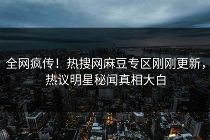 全网疯传！热搜网麻豆专区刚刚更新，热议明星秘闻真相大白