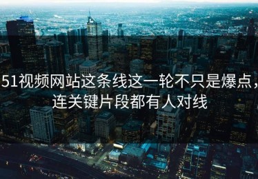 51视频网站这条线这一轮不只是爆点，连关键片段都有人对线