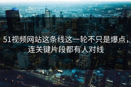 51视频网站这条线这一轮不只是爆点，连关键片段都有人对线