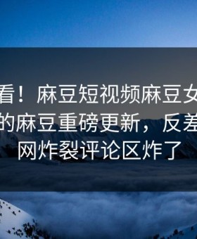直击速看！麻豆短视频麻豆女神能在线观看的麻豆重磅更新，反差事件全网炸裂评论区炸了