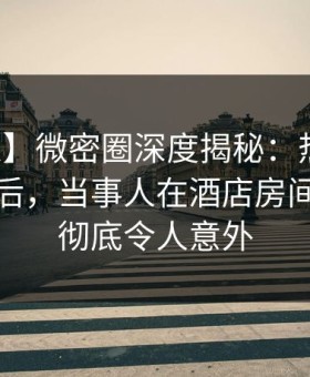 【紧急】微密圈深度揭秘：热点事件风波背后，当事人在酒店房间的角色彻底令人意外