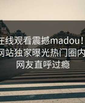 麻豆tv在线观看震撼madou！麻豆官媒官方网站独家曝光热门圈内人内幕，网友直呼过瘾