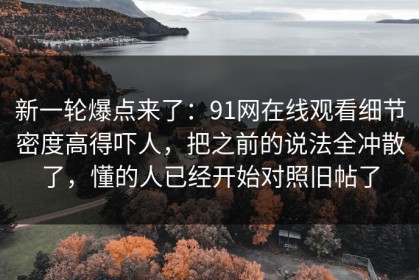 新一轮爆点来了：91网在线观看细节密度高得吓人，把之前的说法全冲散了，懂的人已经开始对照旧帖了