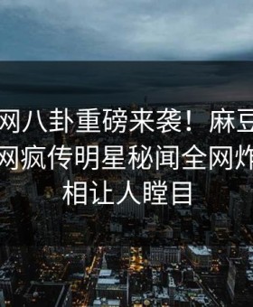 麻豆官网八卦重磅来袭！麻豆tv在线观看全网疯传明星秘闻全网炸裂，真相让人瞠目