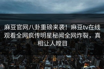 麻豆官网八卦重磅来袭！麻豆tv在线观看全网疯传明星秘闻全网炸裂，真相让人瞠目