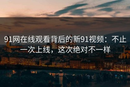 91网在线观看背后的新91视频：不止一次上线，这次绝对不一样