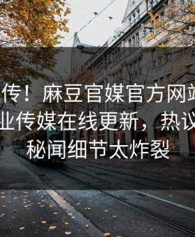 全网疯传！麻豆官媒官方网站丑闻，麻豆影业传媒在线更新，热议神秘人秘闻细节太炸裂