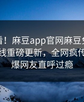 探秘速看！麻豆app官网麻豆免费观看麻豆在线重磅更新，全网疯传事件惊爆网友直呼过瘾