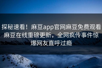 探秘速看！麻豆app官网麻豆免费观看麻豆在线重磅更新，全网疯传事件惊爆网友直呼过瘾