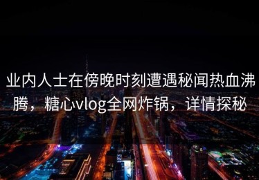业内人士在傍晚时刻遭遇秘闻热血沸腾，糖心vlog全网炸锅，详情探秘