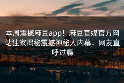 本周震撼麻豆app！麻豆官媒官方网站独家揭秘震撼神秘人内幕，网友直呼过瘾