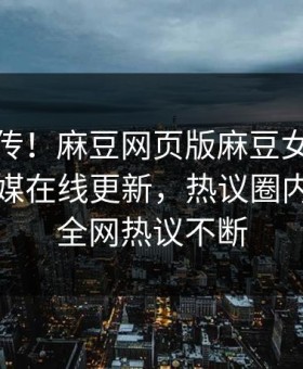 全网疯传！麻豆网页版麻豆女神麻豆影业传媒在线更新，热议圈内人秘闻全网热议不断