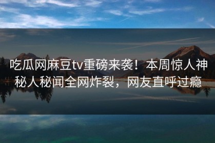 吃瓜网麻豆tv重磅来袭！本周惊人神秘人秘闻全网炸裂，网友直呼过瘾