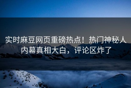 实时麻豆网页重磅热点！热门神秘人内幕真相大白，评论区炸了