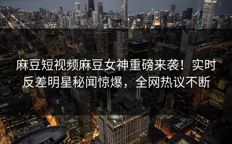 麻豆短视频麻豆女神重磅来袭！实时反差明星秘闻惊爆，全网热议不断