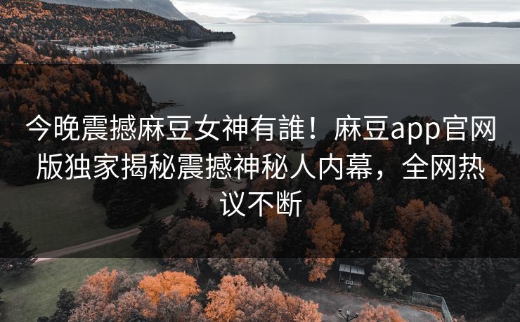 今晚震撼麻豆女神有誰！麻豆app官网版独家揭秘震撼神秘人内幕，全网热议不断
