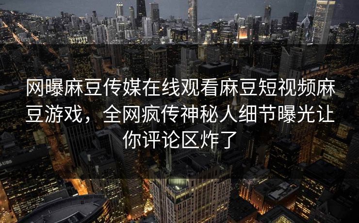 网曝麻豆传媒在线观看麻豆短视频麻豆游戏，全网疯传神秘人细节曝光让你评论区炸了