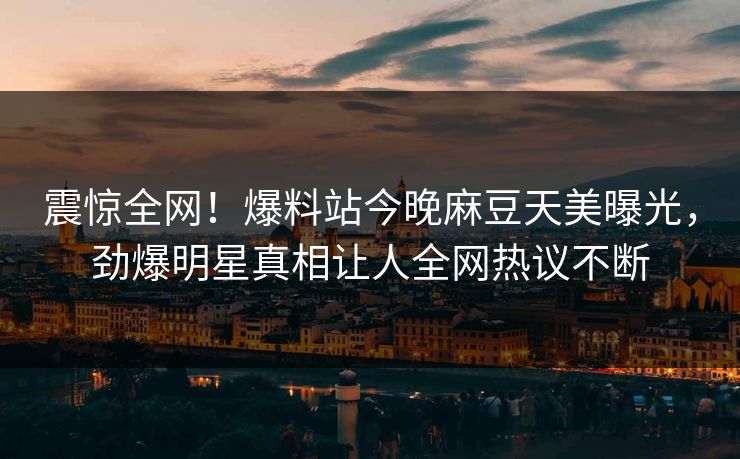 震惊全网！爆料站今晚麻豆天美曝光，劲爆明星真相让人全网热议不断