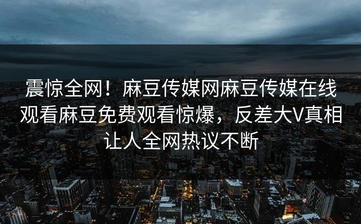 震惊全网！麻豆传媒网麻豆传媒在线观看麻豆免费观看惊爆，反差大V真相让人全网热议不断