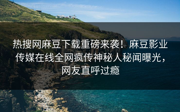 热搜网麻豆下载重磅来袭！麻豆影业传媒在线全网疯传神秘人秘闻曝光，网友直呼过瘾