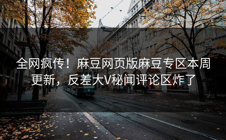 全网疯传！麻豆网页版麻豆专区本周更新，反差大V秘闻评论区炸了