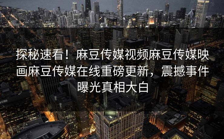 探秘速看！麻豆传媒视频麻豆传媒映画麻豆传媒在线重磅更新，震撼事件曝光真相大白