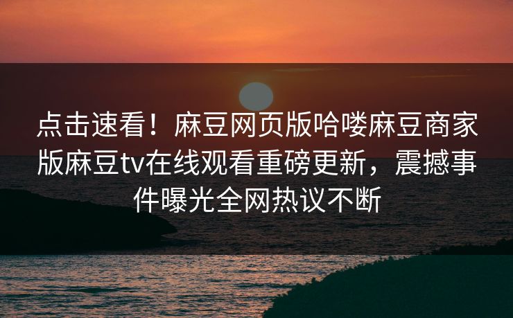 点击速看！麻豆网页版哈喽麻豆商家版麻豆tv在线观看重磅更新，震撼事件曝光全网热议不断