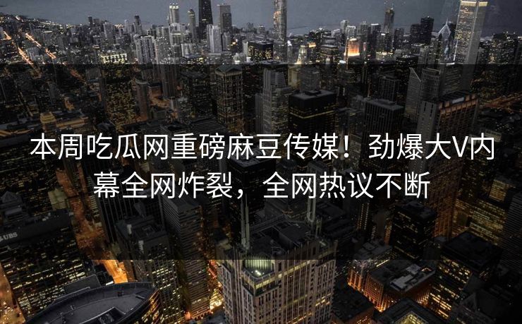 本周吃瓜网重磅麻豆传媒！劲爆大V内幕全网炸裂，全网热议不断