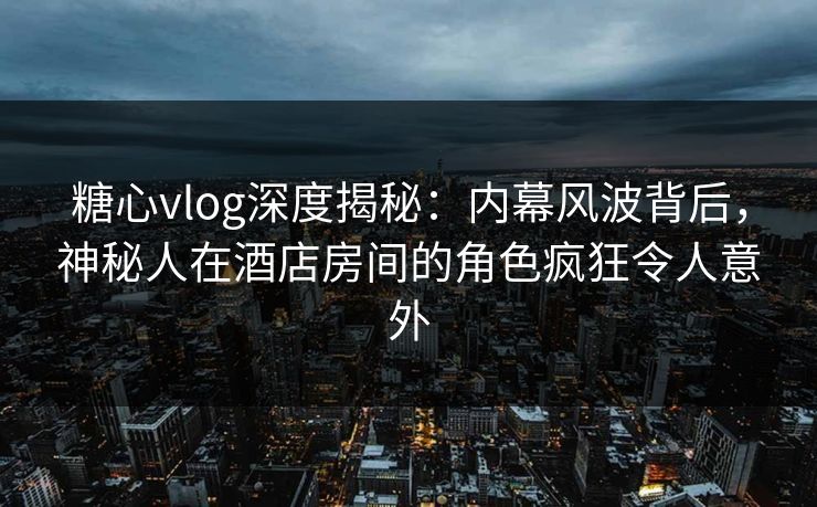 糖心vlog深度揭秘:内幕风波背后,神秘人在酒店房间的角色疯狂令人意外 糖心vlog深度揭秘:内幕风波背后,神秘人在酒店房间的角色疯狂令人意外