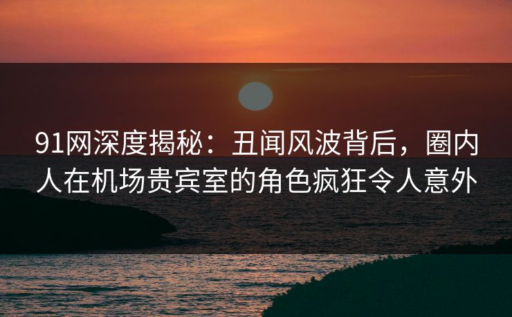 91网深度揭秘:丑闻风波背后,圈内人在机场贵宾室的角色疯狂令人意外 91网深度揭秘:丑闻风波背后,圈内人在机场贵宾室的角色疯狂令人意外