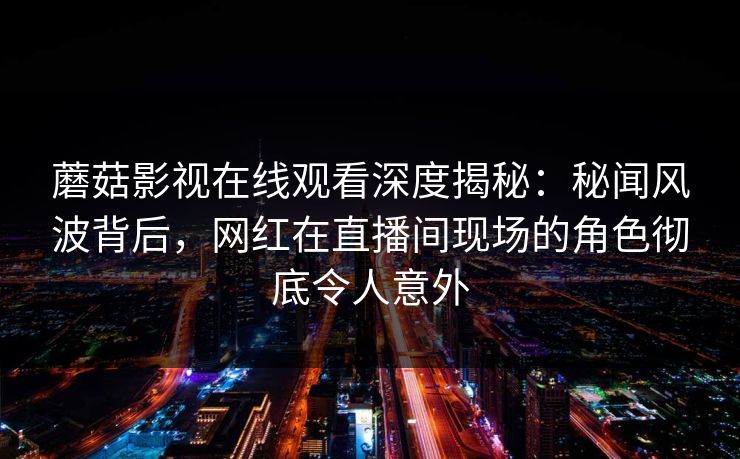 蘑菇影视在线观看深度揭秘:秘闻风波背后,网红在直播间现场的角色彻底令人意外 蘑菇影视在线观看深度揭秘:秘闻风波背后,网红在直播间现场的角色彻底令人意外