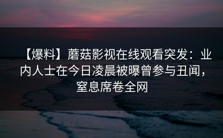 【爆料】蘑菇影视在线观看突发：业内人士在今日凌晨被曝曾参与丑闻，窒息席卷全网