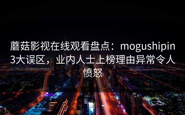 蘑菇影视在线观看盘点:mogushipin3大误区,业内人士上榜理由异常令人愤怒 蘑菇影视在线观看盘点:mogushipin3大误区,业内人士上榜理由异常令人愤怒