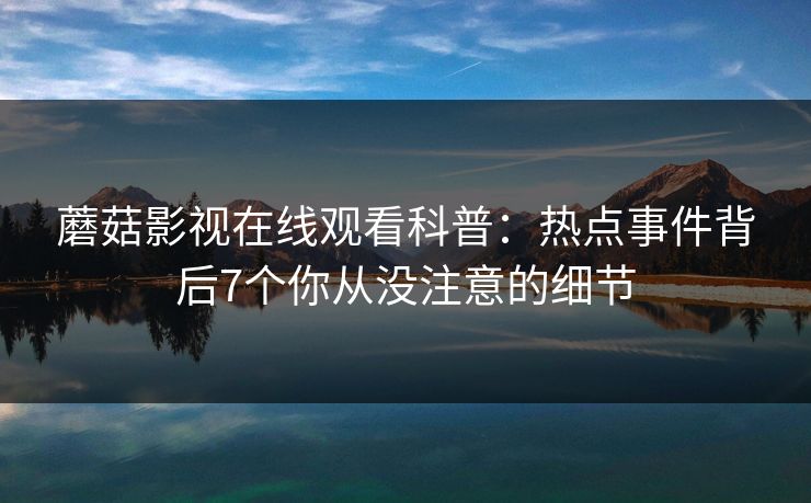 蘑菇影视在线观看科普:热点事件背后7个你从没注意的细节 蘑菇影视在线观看科普:热点事件背后7个你从没注意的细节