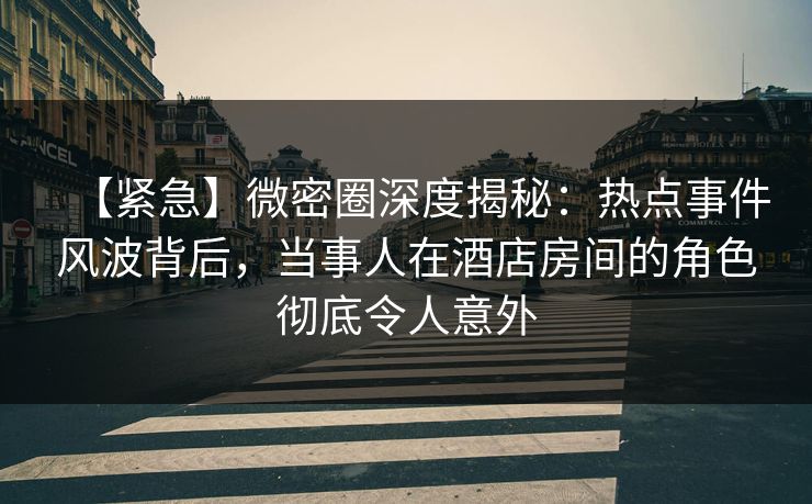 【紧急】微密圈深度揭秘：热点事件风波背后，当事人在酒店房间的角色彻底令人意外