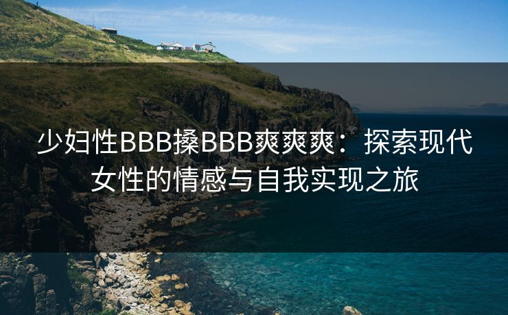 少妇性BBB搡BBB爽爽爽:探索现代女性的情感与自我实现之旅 少妇性BBB搡BBB爽爽爽:探索现代女性的情感与自我实现之旅