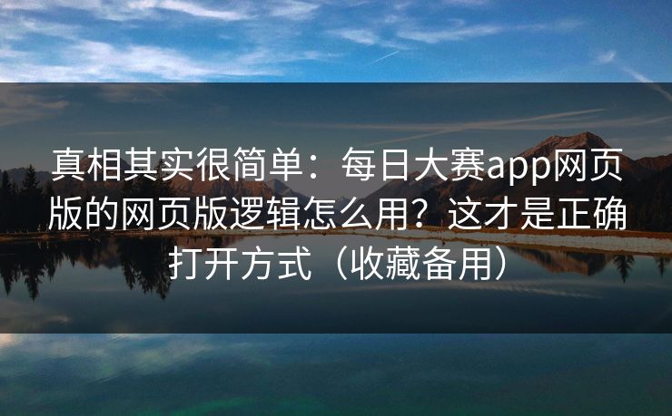 真相其实很简单：每日大赛app网页版的网页版逻辑怎么用？这才是正确打开方式（收藏备用）