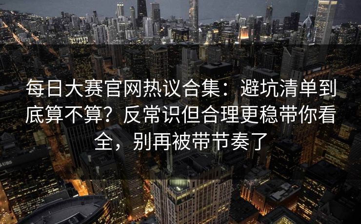 每日大赛官网热议合集：避坑清单到底算不算？反常识但合理更稳带你看全，别再被带节奏了