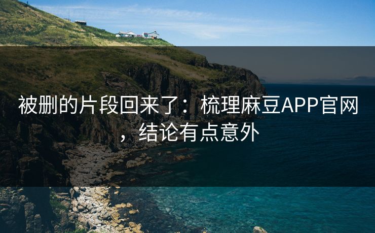 被删的片段回来了：梳理麻豆APP官网，结论有点意外