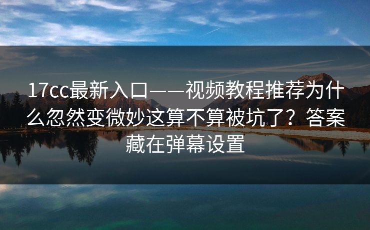 17cc最新入口——视频教程推荐为什么忽然变微妙这算不算被坑了？答案藏在弹幕设置